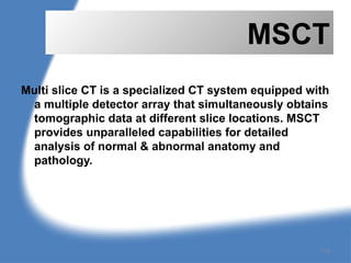 MSCT
Multi slice CT is a specialized CT system equipped with
a multiple detector array that simultaneously obtains
tomographic data at different slice locations. MSCT
provides unparalleled capabilities for detailed
analysis of normal & abnormal anatomy and
pathology.
115
 