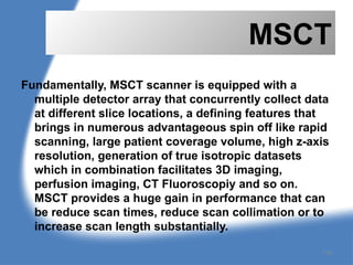 MSCT
Fundamentally, MSCT scanner is equipped with a
multiple detector array that concurrently collect data
at different slice locations, a defining features that
brings in numerous advantageous spin off like rapid
scanning, large patient coverage volume, high z-axis
resolution, generation of true isotropic datasets
which in combination facilitates 3D imaging,
perfusion imaging, CT Fluoroscopiy and so on.
MSCT provides a huge gain in performance that can
be reduce scan times, reduce scan collimation or to
increase scan length substantially.
116
 