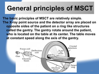 General principles of MSCT
The basic principles of MSCT are relatively simple.
The X-ray point source and the detector array are placed on
opposite sides of the patient on a ring like structures
called the gantry. The gantry rotate around the patient,
who is located on the table at its center. The table moves
at constant speed along the axis of the gantry.
117
 