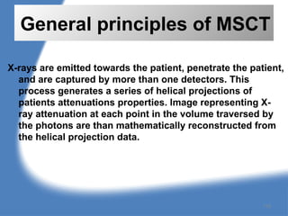 General principles of MSCT
X-rays are emitted towards the patient, penetrate the patient,
and are captured by more than one detectors. This
process generates a series of helical projections of
patients attenuations properties. Image representing X-
ray attenuation at each point in the volume traversed by
the photons are than mathematically reconstructed from
the helical projection data.
118
 
