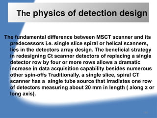 The physics of detection design
The fundamental difference between MSCT scanner and its
predecessors i.e. single slice spiral or helical scanners,
lies in the detectors array design. The beneficial strategy
in redesigning Ct scanner detectors of replacing a single
detector row by four or more rows allows a dramatic
increase in data acquisition capability besides numerous
other spin-offs Traditionally, a single slice, spiral CT
scanner has a single tube source that irradiates one row
of detectors measuring about 20 mm in length ( along z or
long axis).
119
 
