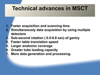 1. Faster acquisition and scanning time
2. Simultaneously data acquisition by using multiple
detectors
3. Sub-second rotation ( 0.5-0.8 sec) of gantry
4. Faster table translation speed
5. Larger anatomic coverage
6. Greater tube loading capacity
7. More data generation and processing.
Technical advances in MSCT
123
 