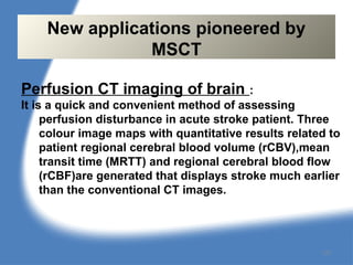 Perfusion CT imaging of brain :
It is a quick and convenient method of assessing
perfusion disturbance in acute stroke patient. Three
colour image maps with quantitative results related to
patient regional cerebral blood volume (rCBV),mean
transit time (MRTT) and regional cerebral blood flow
(rCBF)are generated that displays stroke much earlier
than the conventional CT images.
New applications pioneered by
MSCT
127
 