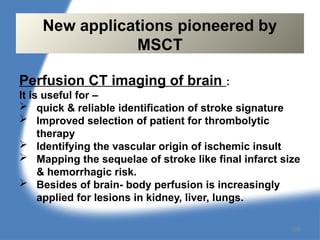 Perfusion CT imaging of brain :
It is useful for –
 quick & reliable identification of stroke signature
 Improved selection of patient for thrombolytic
therapy
 Identifying the vascular origin of ischemic insult
 Mapping the sequelae of stroke like final infarct size
& hemorrhagic risk.
 Besides of brain- body perfusion is increasingly
applied for lesions in kidney, liver, lungs.
New applications pioneered by
MSCT
128
 