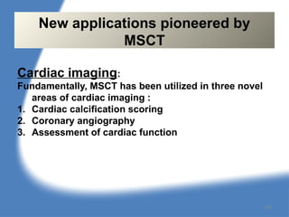 Cardiac imaging:
Fundamentally, MSCT has been utilized in three novel
areas of cardiac imaging :
1. Cardiac calcification scoring
2. Coronary angiography
3. Assessment of cardiac function
New applications pioneered by
MSCT
129
 