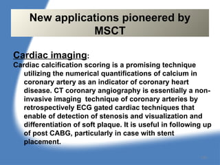 Cardiac imaging:
Cardiac calcification scoring is a promising technique
utilizing the numerical quantifications of calcium in
coronary artery as an indicator of coronary heart
disease. CT coronary angiography is essentially a non-
invasive imaging technique of coronary arteries by
retrospectively ECG gated cardiac techniques that
enable of detection of stenosis and visualization and
differentiation of soft plaque. It is useful in following up
of post CABG, particularly in case with stent
placement.
New applications pioneered by
MSCT
130
 