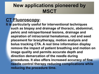 CT Fluoroscopy:
It is particularly useful for interventional techniques
such as biopsy and drainage of thoracic, abdominal,
pelvic and retroperitoneal lesions, drainage and
aspiration of intracranial hematomas, rod and seed
placement for bracytherapy, motion analysis and
bolus tracking CTA. A real time information display
remove the impact of patient breathing and motion on
image quality and permits accurate depth and
direction demarcation of the needle during
procedures. It also offers increased accuracy of fine
needle control therapy reducing complications while
reducing the procedure time.
New applications pioneered by
MSCT
131
 