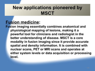Fusion medicine:
Fusion imaging essentially combines anatomical and
physiological mapping of lesions, making it a
powerful tool for clinicians and radiologist in the
better understanding of disease. MSCT is a core
modality in fusion imaging since it provide accurate
spatial and density information. It is combined with
nuclear scans, PET or MRI scans and operates at
either system levels or data acquisition or processing
level.
New applications pioneered by
MSCT
132
 
