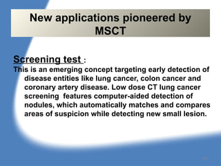 Screening test :
This is an emerging concept targeting early detection of
disease entities like lung cancer, colon cancer and
coronary artery disease. Low dose CT lung cancer
screening features computer-aided detection of
nodules, which automatically matches and compares
areas of suspicion while detecting new small lesion.
New applications pioneered by
MSCT
133
 