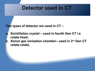 Two types of detector are used in CT –
a. Scintillation crystal – used in fourth Gen CT i.e
rotate fixed.
b. Xenon gas ionization chamber– used in 3rd
Gen CT
rotate-rotate.
Detector used in CT
134
 