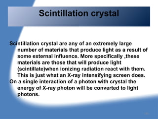 Scintillation crystal are any of an extremely large
number of materials that produce light as a result of
some external influence. More specifically ,these
materials are those that will produce light
(scintillate)when ionizing radiation react with them.
This is just what an X-ray intensifying screen does.
On a single interaction of a photon with crystal the
energy of X-ray photon will be converted to light
photons.
Scintillation crystal
135
 