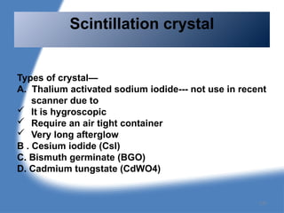 Types of crystal—
A. Thalium activated sodium iodide--- not use in recent
scanner due to
 It is hygroscopic
 Require an air tight container
 Very long afterglow
B . Cesium iodide (CsI)
C. Bismuth germinate (BGO)
D. Cadmium tungstate (CdWO4)
Scintillation crystal
137
 
