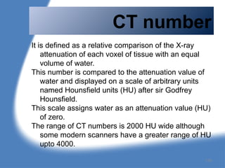 CT number
It is defined as a relative comparison of the X-ray
attenuation of each voxel of tissue with an equal
volume of water.
This number is compared to the attenuation value of
water and displayed on a scale of arbitrary units
named Hounsfield units (HU) after sir Godfrey
Hounsfield.
This scale assigns water as an attenuation value (HU)
of zero.
The range of CT numbers is 2000 HU wide although
some modern scanners have a greater range of HU
upto 4000.
139
 