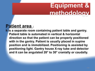 Equipment &
methodology
Patient area :
It is a separate room containing patient table and gantry.
Patient table is automated in vertical & horizontal
direction so that the patient can be properly positioned
with in the gantry. Patient is usually placed in supine
position and is immobilized. Positioning is assisted by
positioning light. Gantry house X-ray tube and detector
and it can be angulated 20° to 30° cranially or caudally.
144
 