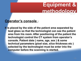 Equipment &
methodology
Operator’s console :
It is placed by the side of the patient area separated by
lead glass so that the technologist can see the patient
area from his room. After positioning of the patient the
technologist control the CT system from operator’s
console. Patient date ( name, age, sex ) & some
technical parameters (pixel size, slice thickness etc )
selected by the technologist must be enter into the
computer before the scanning is started.
145
 