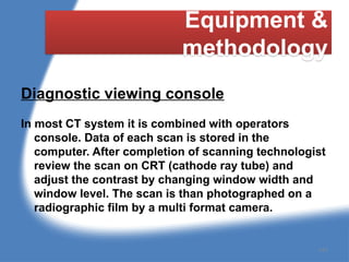 Equipment &
methodology
Diagnostic viewing console
In most CT system it is combined with operators
console. Data of each scan is stored in the
computer. After completion of scanning technologist
review the scan on CRT (cathode ray tube) and
adjust the contrast by changing window width and
window level. The scan is than photographed on a
radiographic film by a multi format camera.
147
 