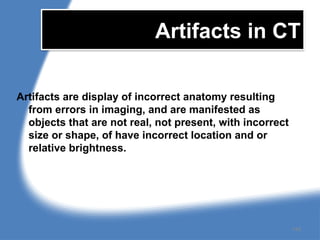 Artifacts in CT
Artifacts are display of incorrect anatomy resulting
from errors in imaging, and are manifested as
objects that are not real, not present, with incorrect
size or shape, of have incorrect location and or
relative brightness.
148
 