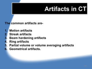 Artifacts in CT
The common artifacts are-
1. Motion artifacts
2. Streak artifacts
3. Beam hardening artifacts
4. Ring artifacts
5. Partial volume or volume averaging artifacts
6. Geometrical artifacts.
149
 