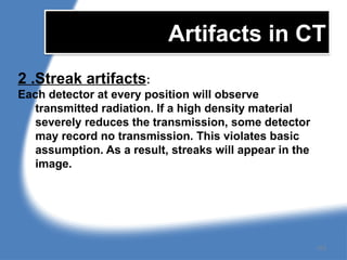 Artifacts in CT
2 .Streak artifacts:
Each detector at every position will observe
transmitted radiation. If a high density material
severely reduces the transmission, some detector
may record no transmission. This violates basic
assumption. As a result, streaks will appear in the
image.
153
 