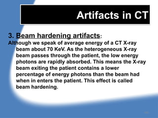 Artifacts in CT
3. Beam hardening artifacts:
Although we speak of average energy of a CT X-ray
beam about 70 KeV. As the heterogeneous X-ray
beam passes through the patient, the low energy
photons are rapidly absorbed. This means the X-ray
beam exiting the patient contains a lower
percentage of energy photons than the beam had
when in enters the patient. This effect is called
beam hardening.
155
 