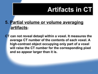 Artifacts in CT
5. Partial volume or volume averaging
artifacts:
CT can not reveal detaqil within a voxel. It measures the
average CT number of the contents of each voxel. A
high-contrast object occupying only part of a voxel
will raise the CT number for the corresponding pixel
and so appear larger than it is.
159
 