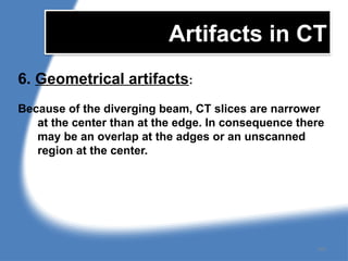 Artifacts in CT
6. Geometrical artifacts:
Because of the diverging beam, CT slices are narrower
at the center than at the edge. In consequence there
may be an overlap at the adges or an unscanned
region at the center.
161
 