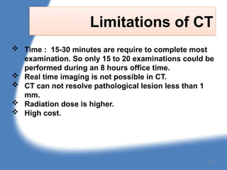 Limitations of CT
 Time : 15-30 minutes are require to complete most
examination. So only 15 to 20 examinations could be
performed during an 8 hours office time.
 Real time imaging is not possible in CT.
 CT can not resolve pathological lesion less than 1
mm.
 Radiation dose is higher.
 High cost.
162
 