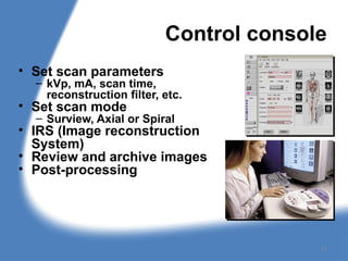 Control console
• Set scan parameters
– kVp, mA, scan time,
reconstruction filter, etc.
• Set scan mode
– Surview, Axial or Spiral
• IRS (Image reconstruction
System)
• Review and archive images
• Post-processing
17
 