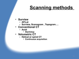 Scanning methods
• Surview
– AP,Lat
– Surview, Scanogram , Topogram….
• Conventional CT
– Axial
• Start/stop
• Volumetric CT
– Helical or spiral CT
• Continuous acquisition
18
 
