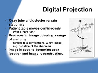 Digital Projection
• X-ray tube and detector remain
stationary
• Patient table moves continuously
– With X-rays “on”
• Produces an image covering a range
of anatomy
– Similar to a conventional X-ray image,
e.g. flat plate of the abdomen
• Image is used to determine scan
location and image reconstruction.
19
 
