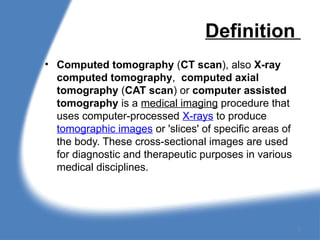 Definition
• Computed tomography (CT scan), also X-ray
computed tomography, computed axial
tomography (CAT scan) or computer assisted
tomography is a medical imaging procedure that
uses computer-processed X-rays to produce
tomographic images or 'slices' of specific areas of
the body. These cross-sectional images are used
for diagnostic and therapeutic purposes in various
medical disciplines.
2
 