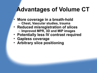 Advantages of Volume CT
• More coverage in a breath-hold
– Chest, Vascular studies, trauma
• Reduced misregistration of slices
– Improved MPR, 3D and MIP images
• Potentially less IV contrast required
• Gapless coverage
• Arbitrary slice positioning
22
 