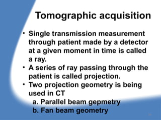 Tomographic acquisition
• Single transmission measurement
through patient made by a detector
at a given moment in time is called
a ray.
• A series of ray passing through the
patient is called projection.
• Two projection geometry is being
used in CT
a. Parallel beam gepmetry
b. Fan beam geometry 24
 
