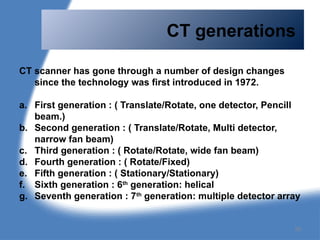 CT generations
CT scanner has gone through a number of design changes
since the technology was first introduced in 1972.
a. First generation : ( Translate/Rotate, one detector, Pencill
beam.)
b. Second generation : ( Translate/Rotate, Multi detector,
narrow fan beam)
c. Third generation : ( Rotate/Rotate, wide fan beam)
d. Fourth generation : ( Rotate/Fixed)
e. Fifth generation : ( Stationary/Stationary)
f. Sixth generation : 6th
generation: helical
g. Seventh generation : 7th
generation: multiple detector array
26
 