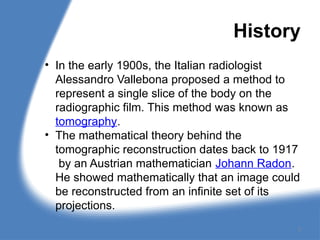 History
• In the early 1900s, the Italian radiologist
Alessandro Vallebona proposed a method to
represent a single slice of the body on the
radiographic film. This method was known as
tomography.
• The mathematical theory behind the
tomographic reconstruction dates back to 1917
by an Austrian mathematician Johann Radon.
He showed mathematically that an image could
be reconstructed from an infinite set of its
projections.
3
 