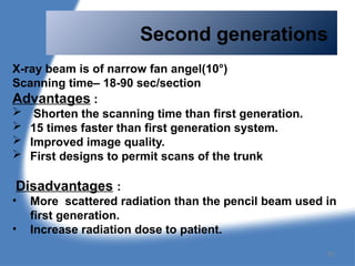 Second generations
X-ray beam is of narrow fan angel(10°)
Scanning time– 18-90 sec/section
Advantages :
 Shorten the scanning time than first generation.
 15 times faster than first generation system.
 Improved image quality.
 First designs to permit scans of the trunk
Disadvantages :
• More scattered radiation than the pencil beam used in
first generation.
• Increase radiation dose to patient.
30
 