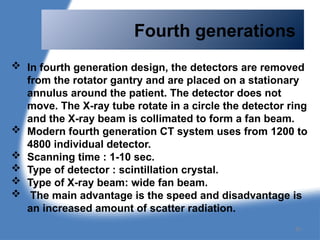 Fourth generations
 In fourth generation design, the detectors are removed
from the rotator gantry and are placed on a stationary
annulus around the patient. The detector does not
move. The X-ray tube rotate in a circle the detector ring
and the X-ray beam is collimated to form a fan beam.
 Modern fourth generation CT system uses from 1200 to
4800 individual detector.
 Scanning time : 1-10 sec.
 Type of detector : scintillation crystal.
 Type of X-ray beam: wide fan beam.
 The main advantage is the speed and disadvantage is
an increased amount of scatter radiation.
36
 