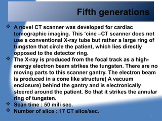 Fifth generations
 A novel CT scanner was developed for cardiac
tomographic imaging. This ‘cine –CT scanner does not
use a conventional X-ray tube but rather a large ring of
tungsten that circle the patient, which lies directly
opposed to the detector ring.
 The X-ray is produced from the focal track as a high-
energy electron beam strikes the tungsten. There are no
moving parts to this scanner gantry. The electron beam
is produced in a cone like structure( A vacuum
enclosure) behind the gantry and is electronically
steered around the patient. So that it strikes the annular
ring of tungsten.
 Scan time : 50 mili sec.
 Number of slice : 17 CT slice/sec.
38
 