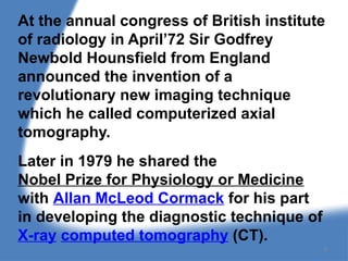At the annual congress of British institute
of radiology in April’72 Sir Godfrey
Newbold Hounsfield from England
announced the invention of a
revolutionary new imaging technique
which he called computerized axial
tomography.
Later in 1979 he shared the
Nobel Prize for Physiology or Medicine
with Allan McLeod Cormack for his part
in developing the diagnostic technique of
X-ray computed tomography (CT).
4
 