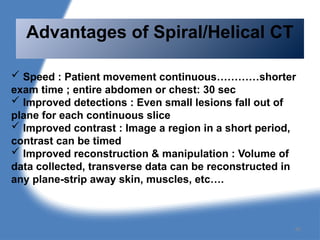  Speed : Patient movement continuous…………shorter
exam time ; entire abdomen or chest: 30 sec
 Improved detections : Even small lesions fall out of
plane for each continuous slice
 Improved contrast : Image a region in a short period,
contrast can be timed
 Improved reconstruction & manipulation : Volume of
data collected, transverse data can be reconstructed in
any plane-strip away skin, muscles, etc….
Advantages of Spiral/Helical CT
46
 