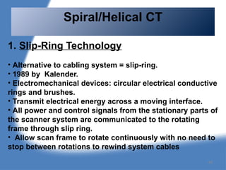 1. Slip-Ring Technology
• Alternative to cabling system = slip-ring.
• 1989 by Kalender.
• Electromechanical devices: circular electrical conductive
rings and brushes.
• Transmit electrical energy across a moving interface.
• All power and control signals from the stationary parts of
the scanner system are communicated to the rotating
frame through slip ring.
• Allow scan frame to rotate continuously with no need to
stop between rotations to rewind system cables
Spiral/Helical CT
48
 