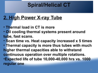 2. High Power X-ray Tube
• Thermal load in CT is more
• Oil cooling thermal systems present around
tube, fast scans.
• Scan time vs. Heat capacity increased x 5 times
• Thermal capacity is more thus tubes with much
higher thermal capacities able to withstand
continuous operation over multiple rotations.
•Expected life of tube 10,000-40,000 hrs vs. 1000
regular one
Spiral/Helical CT
50
 