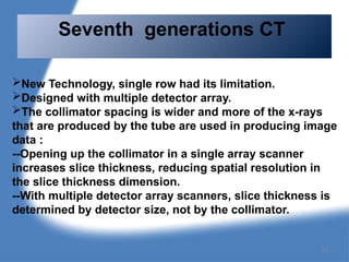 New Technology, single row had its limitation.
Designed with multiple detector array.
The collimator spacing is wider and more of the x-rays
that are produced by the tube are used in producing image
data :
--Opening up the collimator in a single array scanner
increases slice thickness, reducing spatial resolution in
the slice thickness dimension.
--With multiple detector array scanners, slice thickness is
determined by detector size, not by the collimator.
Seventh generations CT
53
 
