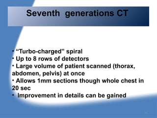 • “Turbo-charged” spiral
• Up to 8 rows of detectors
• Large volume of patient scanned (thorax,
abdomen, pelvis) at once
• Allows 1mm sections though whole chest in
20 sec
• Improvement in details can be gained
Seventh generations CT
54
 