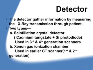 Detector
• The detector gather information by measuring
the X-Ray transmission through patient.
• Two types—
a. Scintillation crystal detector
( Cadmium tungstate + Si photodiode)
Used in 3rd
& 4th
generation scanners
b. Xenon gas ionization chamber
Used in earlier CT scanner(1st
& 2nd
generation)
60
 