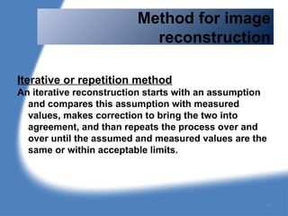Method for image
reconstruction
Iterative or repetition method
An iterative reconstruction starts with an assumption
and compares this assumption with measured
values, makes correction to bring the two into
agreement, and than repeats the process over and
over until the assumed and measured values are the
same or within acceptable limits.
72
 
