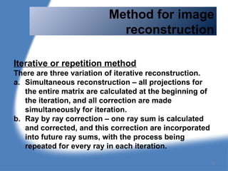 Method for image
reconstruction
Iterative or repetition method
There are three variation of iterative reconstruction.
a. Simultaneous reconstruction – all projections for
the entire matrix are calculated at the beginning of
the iteration, and all correction are made
simultaneously for iteration.
b. Ray by ray correction – one ray sum is calculated
and corrected, and this correction are incorporated
into future ray sums, with the process being
repeated for every ray in each iteration.
73
 