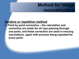 Method for image
reconstruction
Iterative or repetition method
c. Point by point correction – the calculation and
correction are made for all rays passing through
one point, and these correction are used in ensuing
calculations, again with process being repeated for
every point.
74
 