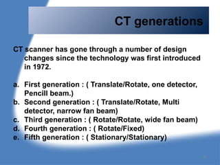 CT generations
CT scanner has gone through a number of design
changes since the technology was first introduced
in 1972.
a. First generation : ( Translate/Rotate, one detector,
Pencill beam.)
b. Second generation : ( Translate/Rotate, Multi
detector, narrow fan beam)
c. Third generation : ( Rotate/Rotate, wide fan beam)
d. Fourth generation : ( Rotate/Fixed)
e. Fifth generation : ( Stationary/Stationary)
77
 