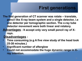 First generations
The first generation of CT scanner was rotate – translate,
pencil like X-ray beam system and a single detector, i.e
one detector per tomographic section. The x-ray tube
detector movement were both linear and rotatory.
Advantages : It accept only very small pencil ray of X-
rays.
Disadvantages :
• Time consuming (e.g A five view study of the head took
25-30 minutes.)
• Significant number of afterglow
• Could not accommodate the huge dynamic range in X-
ray intention.
78
 